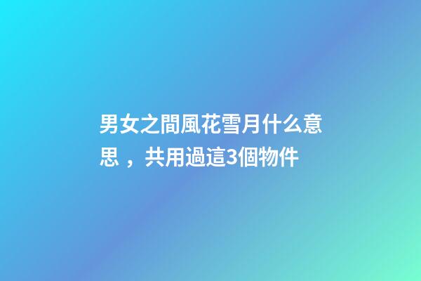 男女之間風花雪月什么意思，共用過這3個物件